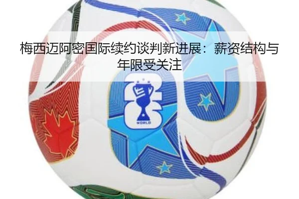 梅西迈阿密国际续约谈判新进展：薪资结构与年限受关注